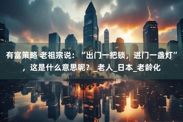 有富策略 老祖宗说：“出门一把锁，进门一盏灯”，这是什么意思呢？_老人_日本_老龄化