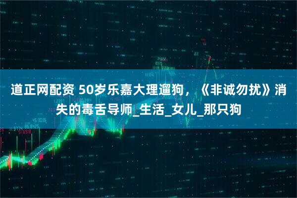 道正网配资 50岁乐嘉大理遛狗，《非诚勿扰》消失的毒舌导师_生活_女儿_那只狗