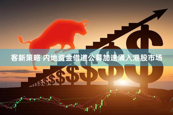 客新策略 内地资金借道公募加速涌入港股市场
