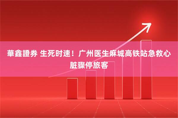 華鑫證券 生死时速！广州医生麻城高铁站急救心脏骤停旅客