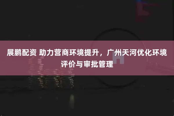 展鹏配资 助力营商环境提升，广州天河优化环境评价与审批管理
