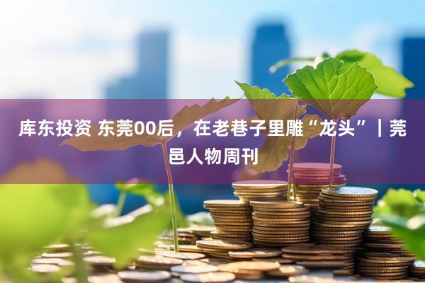 库东投资 东莞00后，在老巷子里雕“龙头”｜莞邑人物周刊