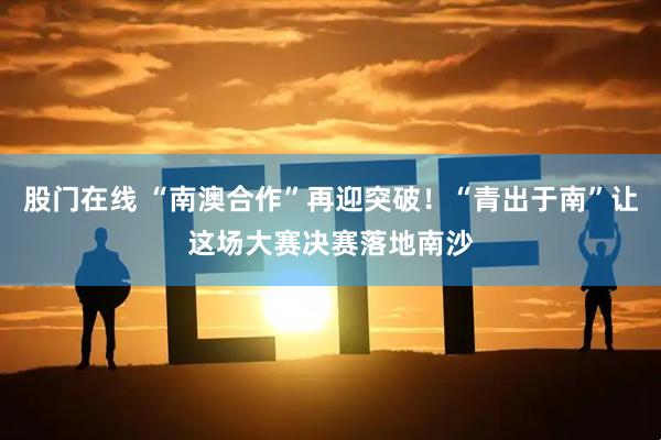 股门在线 “南澳合作”再迎突破！“青出于南”让这场大赛决赛落地南沙