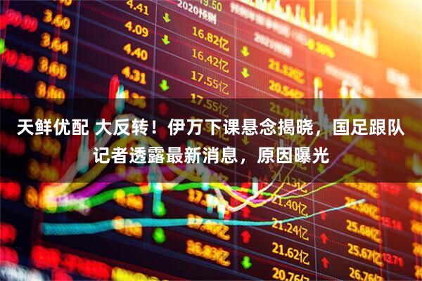 天鲜优配 大反转！伊万下课悬念揭晓，国足跟队记者透露最新消息，原因曝光