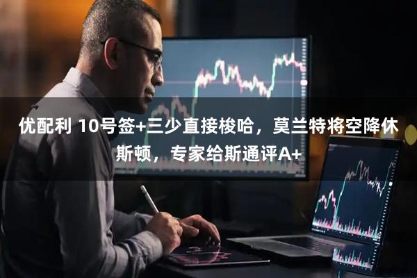 优配利 10号签+三少直接梭哈，莫兰特将空降休斯顿，专家给斯通评A+