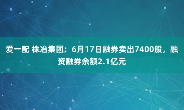 爱一配 株冶集团：6月17日融券卖出7400股，融资融券余额2.1亿元