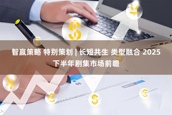 智赢策略 特别策划 | 长短共生 类型融合 2025下半年剧集市场前瞻