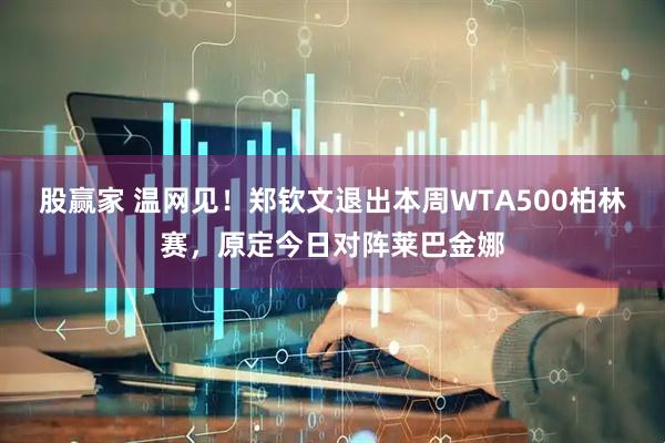 股赢家 温网见！郑钦文退出本周WTA500柏林赛，原定今日对阵莱巴金娜