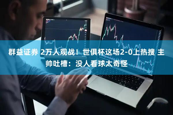 群益证券 2万人观战！世俱杯这场2-0上热搜 主帅吐槽：没人看球太奇怪
