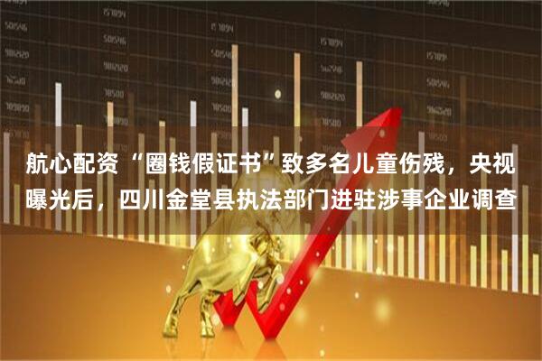 航心配资 “圈钱假证书”致多名儿童伤残，央视曝光后，四川金堂县执法部门进驻涉事企业调查