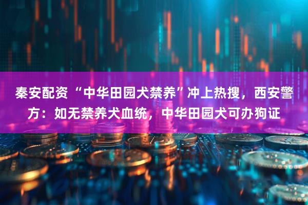 秦安配资 “中华田园犬禁养”冲上热搜，西安警方：如无禁养犬血统，中华田园犬可办狗证