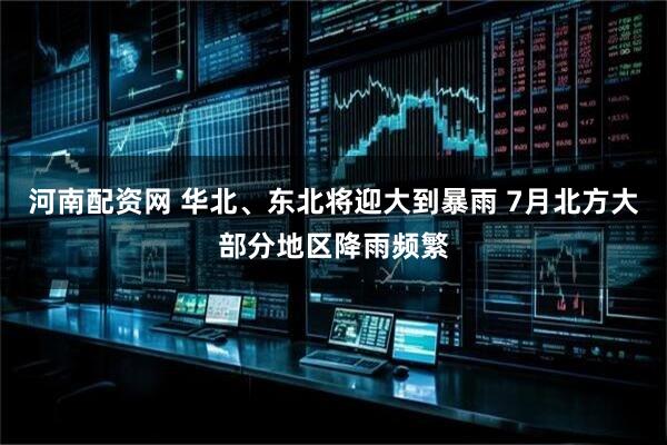河南配资网 华北、东北将迎大到暴雨 7月北方大部分地区降雨频繁