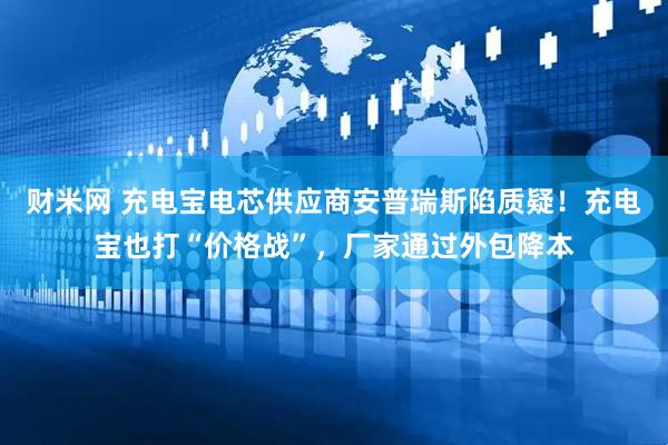 财米网 充电宝电芯供应商安普瑞斯陷质疑！充电宝也打“价格战”，厂家通过外包降本