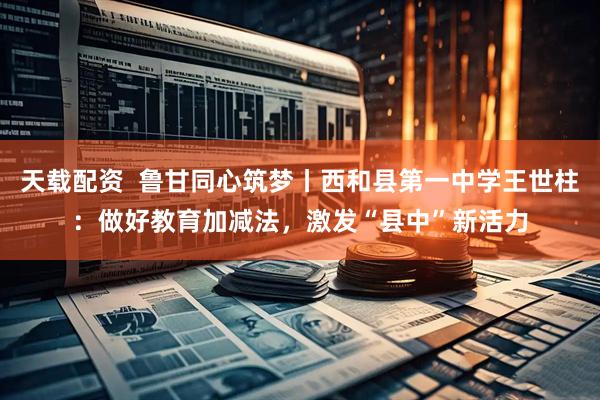 天载配资  鲁甘同心筑梦丨西和县第一中学王世柱：做好教育加减法，激发“县中”新活力
