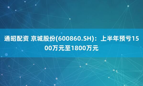 通昭配资 京城股份(600860.SH)：上半年预亏1500万元至1800万元