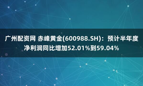 广州配资网 赤峰黄金(600988.SH)：预计半年度净利润同比增加52.01%到59.04%