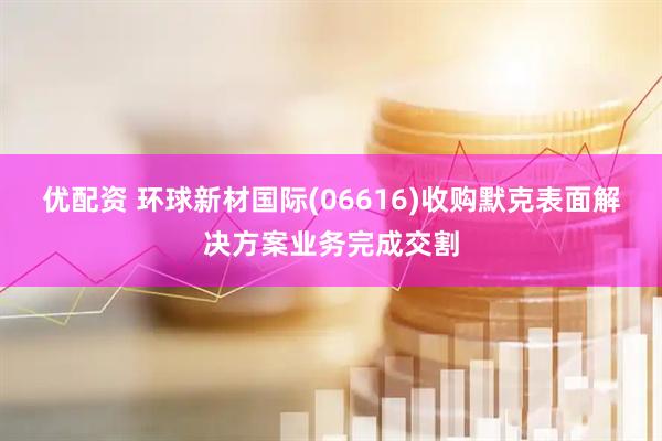 优配资 环球新材国际(06616)收购默克表面解决方案业务完成交割