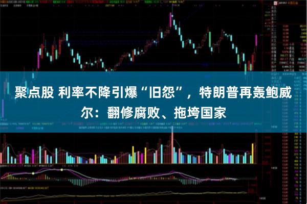 聚点股 利率不降引爆“旧怨”，特朗普再轰鲍威尔：翻修腐败、拖垮国家