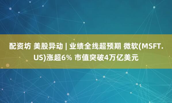 配资坊 美股异动 | 业绩全线超预期 微软(MSFT.US)涨超6% 市值突破4万亿美元