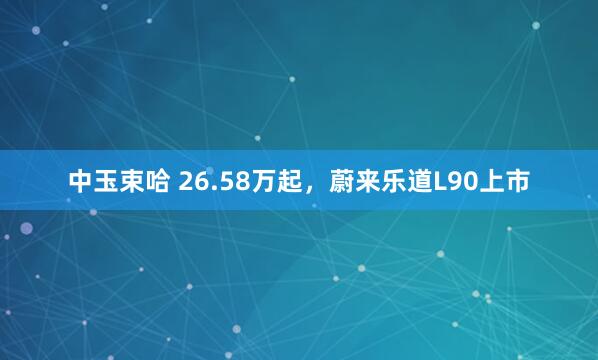 中玉束哈 26.58万起，蔚来乐道L90上市