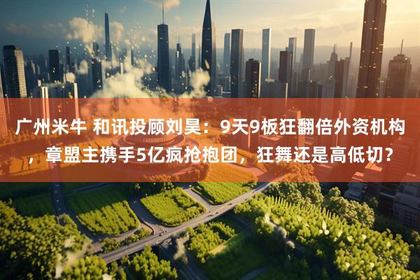 广州米牛 和讯投顾刘昊：9天9板狂翻倍外资机构，章盟主携手5亿疯抢抱团，狂舞还是高低切？