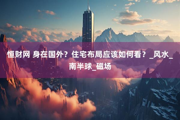 恒财网 身在国外？住宅布局应该如何看？_风水_南半球_磁场