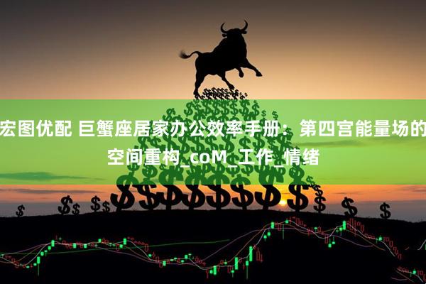 宏图优配 巨蟹座居家办公效率手册：第四宫能量场的空间重构_coM_工作_情绪