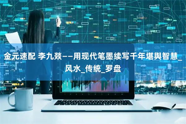 金元速配 李九燚——用现代笔墨续写千年堪舆智慧_风水_传统_罗盘