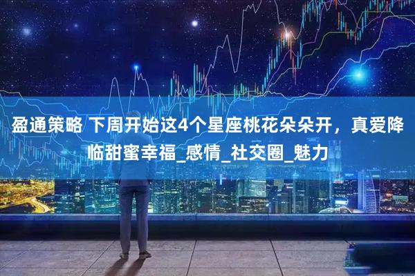 盈通策略 下周开始这4个星座桃花朵朵开，真爱降临甜蜜幸福_感情_社交圈_魅力
