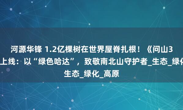 河源华锋 1.2亿棵树在世界屋脊扎根！《问山3》重磅上线：以“绿色哈达”，致敬南北山守护者_生态_绿化_高原