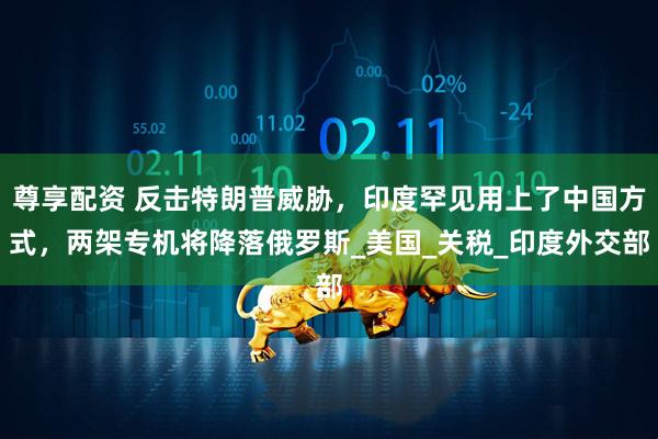 尊享配资 反击特朗普威胁，印度罕见用上了中国方式，两架专机将降落俄罗斯_美国_关税_印度外交部