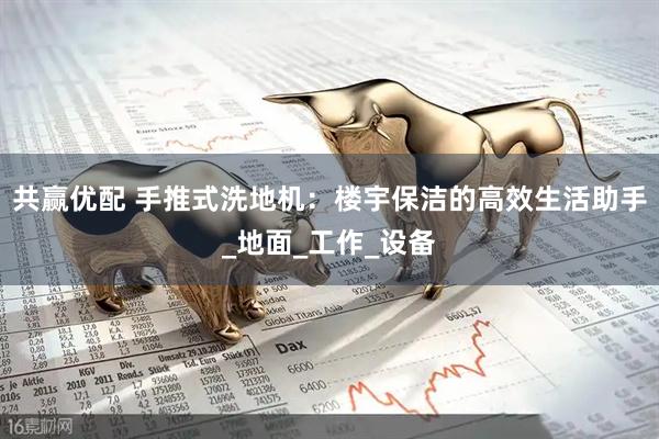 共赢优配 手推式洗地机：楼宇保洁的高效生活助手_地面_工作_设备