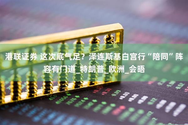 港联证券 这次底气足？泽连斯基白宫行“陪同”阵容有门道_特朗普_欧洲_会晤