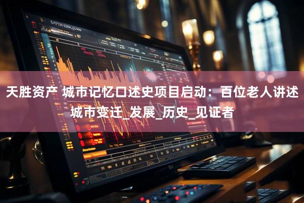 天胜资产 城市记忆口述史项目启动：百位老人讲述城市变迁_发展_历史_见证者