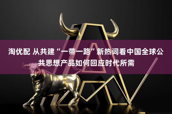 淘优配 从共建“一带一路”新热词看中国全球公共思想产品如何回应时代所需