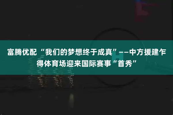 富腾优配 “我们的梦想终于成真”——中方援建乍得体育场迎来国际赛事“首秀”