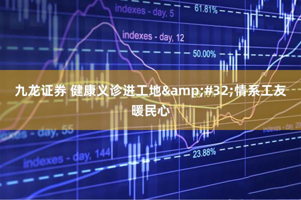 九龙证券 健康义诊进工地&#32;情系工友暖民心