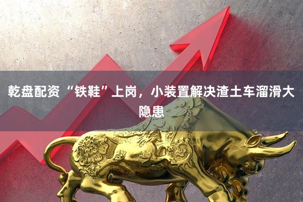 乾盘配资 “铁鞋”上岗，小装置解决渣土车溜滑大隐患