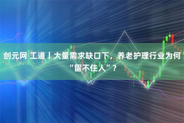 创元网 工道丨大量需求缺口下，养老护理行业为何“留不住人”？
