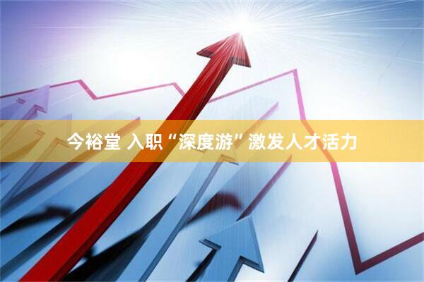 今裕堂 入职“深度游”激发人才活力