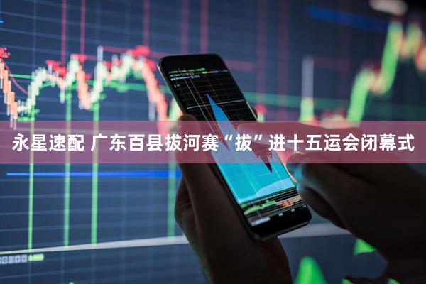 永星速配 广东百县拔河赛“拔”进十五运会闭幕式