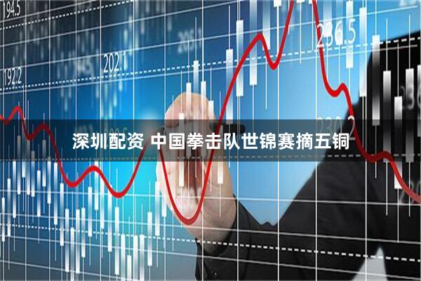 深圳配资 中国拳击队世锦赛摘五铜