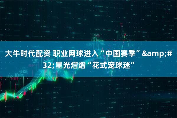 大牛时代配资 职业网球进入“中国赛季”&#32;星光熠熠“花式宠球迷”