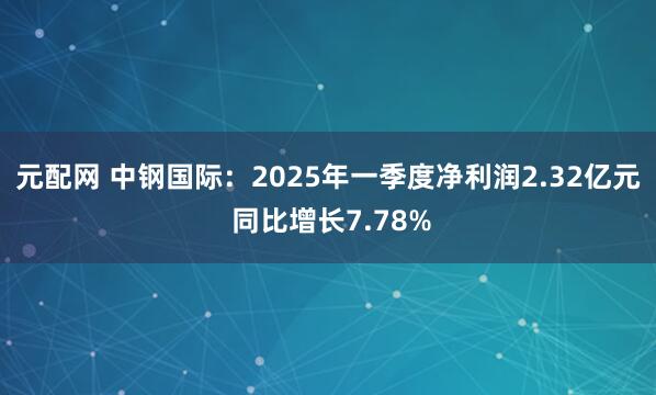 元配网 中钢国际：2025年一季度净利润2.32亿元 同比增长7.78%