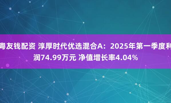 粤友钱配资 淳厚时代优选混合A：2025年第一季度利润74.99万元 净值增长率4.04%