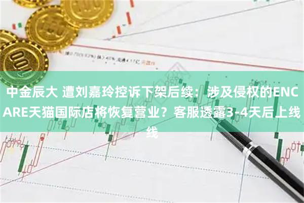 中金辰大 遭刘嘉玲控诉下架后续：涉及侵权的ENCARE天猫国际店将恢复营业？客服透露3-4天后上线