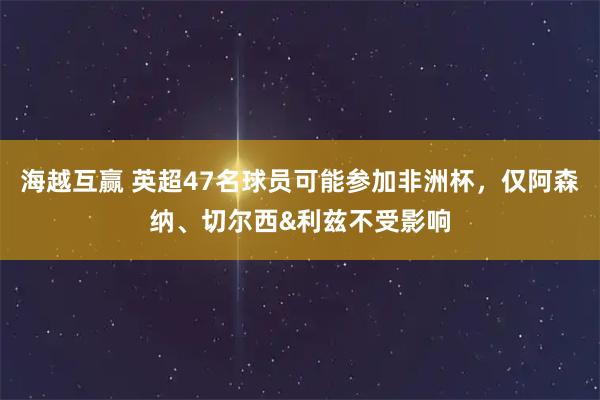 海越互赢 英超47名球员可能参加非洲杯，仅阿森纳、切尔西&利兹不受影响