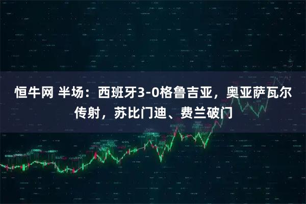 恒牛网 半场：西班牙3-0格鲁吉亚，奥亚萨瓦尔传射，苏比门迪、费兰破门