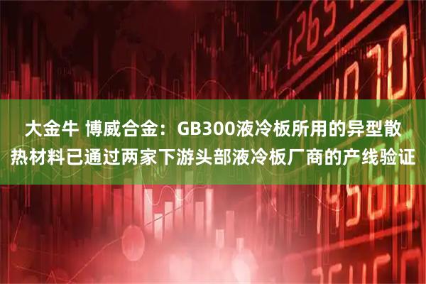 大金牛 博威合金：GB300液冷板所用的异型散热材料已通过两家下游头部液冷板厂商的产线验证
