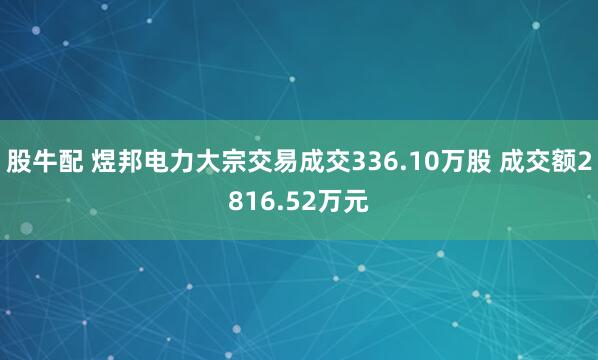 股牛配 煜邦电力大宗交易成交336.10万股 成交额2816.52万元